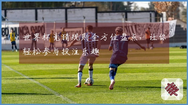 世界杯竞猜规则全方位盘点，让你轻松参与投注乐趣