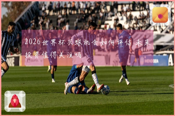 2026世界杯买球机会如何评估 未来投资值得关注吗